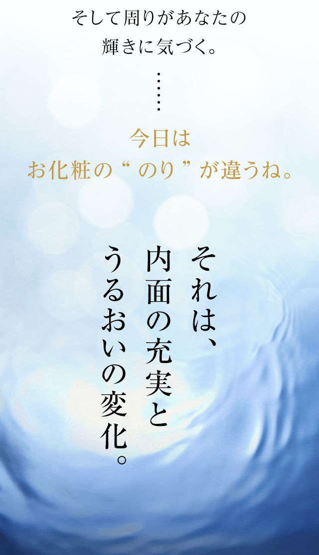 そして周りがあなたの輝きに気づく。今日はお化粧の“のり”が違うね。それは、内面の充実とうるおいの変化。