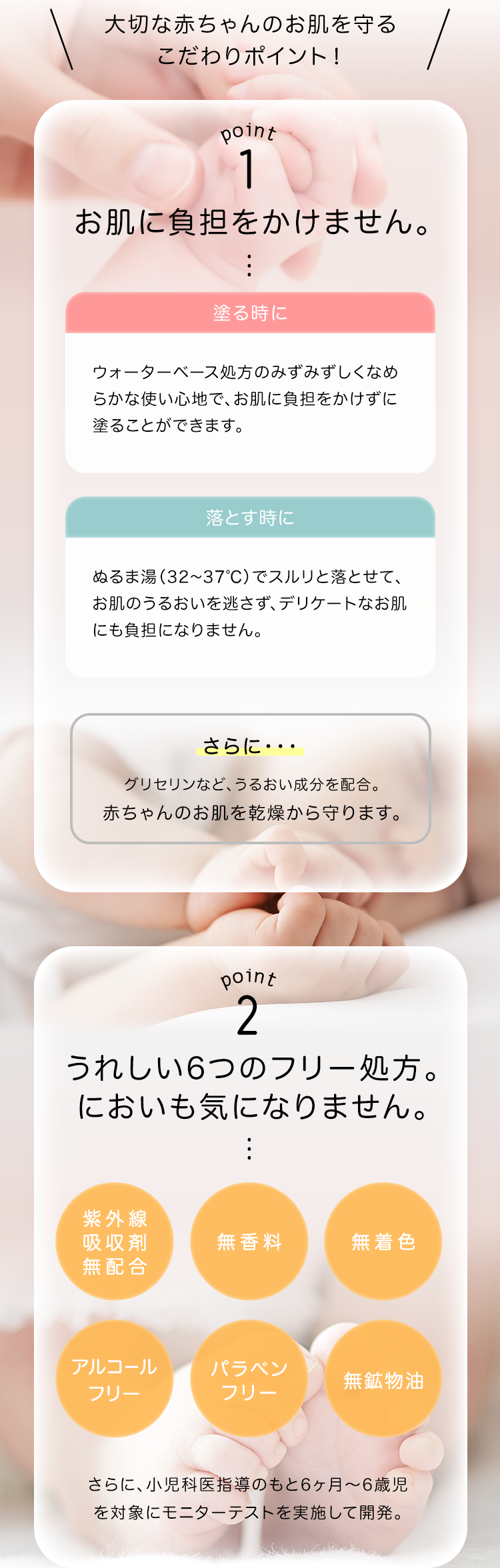 大切な赤ちゃんのお肌を守る こだわりポイント！Point 1 お肌に負担をかけません。塗る時にウォーターベース処方のみずみずしくなめらかな使い心地で、お肌に負担をかけずに塗ることができます。落とすときにぬるま湯（32～37℃）でスルリと落とせて、お肌のうるおいを逃さず、デリケートなお肌にも負担になりません。さらに・・・ グリセリンなど、うるおい成分を配合。赤ちゃんのお肌を乾燥から守ります。
    Point 2 うれしい6つのフリー処方。においも気になりません。紫外線吸収剤無配合 無香料 無着色 アルコールフリー パラべンフリー無鉱物油 さらに、小児科医指導のもと6ヶ月～6歳児を対象にモニターテストを実施して開発。