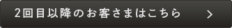 ２回目以降のお客さまはこちら