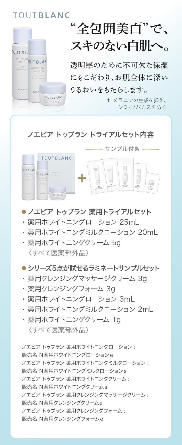 “全包囲美白＊”で、スキのない白肌へ。 透明感のために不可欠な保湿にもこだわり、お肌全体に深いうるおいをもたらします。＊ メラニンの生成を抑え、シミ・ソバカスを防ぐ | ノエビア トゥブラン トライアルセット内容 サンプル付き |
● ノエビア トゥブラン 薬用トライアルセット
・ 薬用ホワイトニングローション 25mL
・ 薬用ホワイトニングミルクローション 20mL
・ 薬用ホワイトニングクリーム 5g
　〈すべて医薬部外品〉

● シリーズ5点が試せるラミネートサンプルセット
・ 薬用クレンジングマッサージクリーム 3g
・ 薬用クレンジングフォーム 3g
・ 薬用ホワイトニングローション 3mL
・ 薬用ホワイトニングミルクローション 2mL
・ 薬用ホワイトニングクリーム 1g
　〈すべて医薬部外品〉

ノエビア トゥブラン 薬用ホワイトニングローション :
販売名 N薬用ホワイトニングローション e
ノエビア トゥブラン 薬用ホワイトニングミルクローション :
販売名 N薬用ホワイトニングミルクローション s
ノエビア トゥブラン 薬用ホワイトニングクリーム :
販売名 N薬用ホワイトニングクリーム s
ノエビア トゥブラン 薬用クレンジングマッサージクリーム :
販売名 N薬用クレンジングクリーム e
薬用クレンジングフォーム :
販売名 N薬用クレンジングフォーム e
