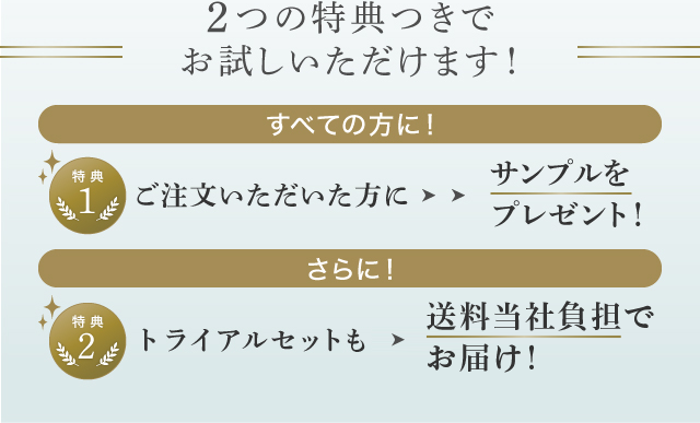 2つの特典つきでお試しいただけます！ | すべての方に！ | 1. ご注文いただいた方に > サンプルをプレゼント！ | さらに！ | 2. トライアルセットも > 送料無料でお届け！