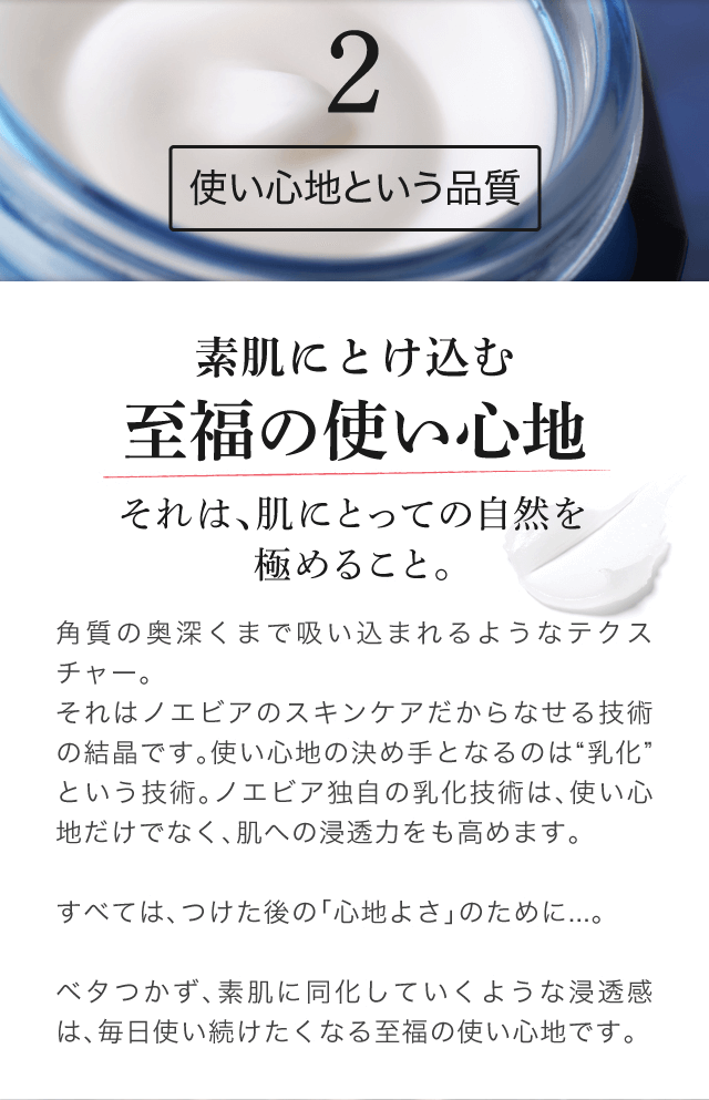 2 - 使い心地という品質 | 素肌にとけ込む至福の使い心地 それは、肌にとっての自然を極めること。角質の奥深くまで吸い込まれるようなテクスチャー。それはノエビアのスキンケアだからなせる技術の結晶です。使い心地の決め手となるのは“乳化”という技術。ノエビア独自の乳化技術は、使い心地だけでなく、肌への浸透力をも高めます。すべては、つけた後の「心地よさ」のために...。ベタつかず、素肌に同化していくような浸透感は、毎日使い続けたくなる至福の使い心地です。 