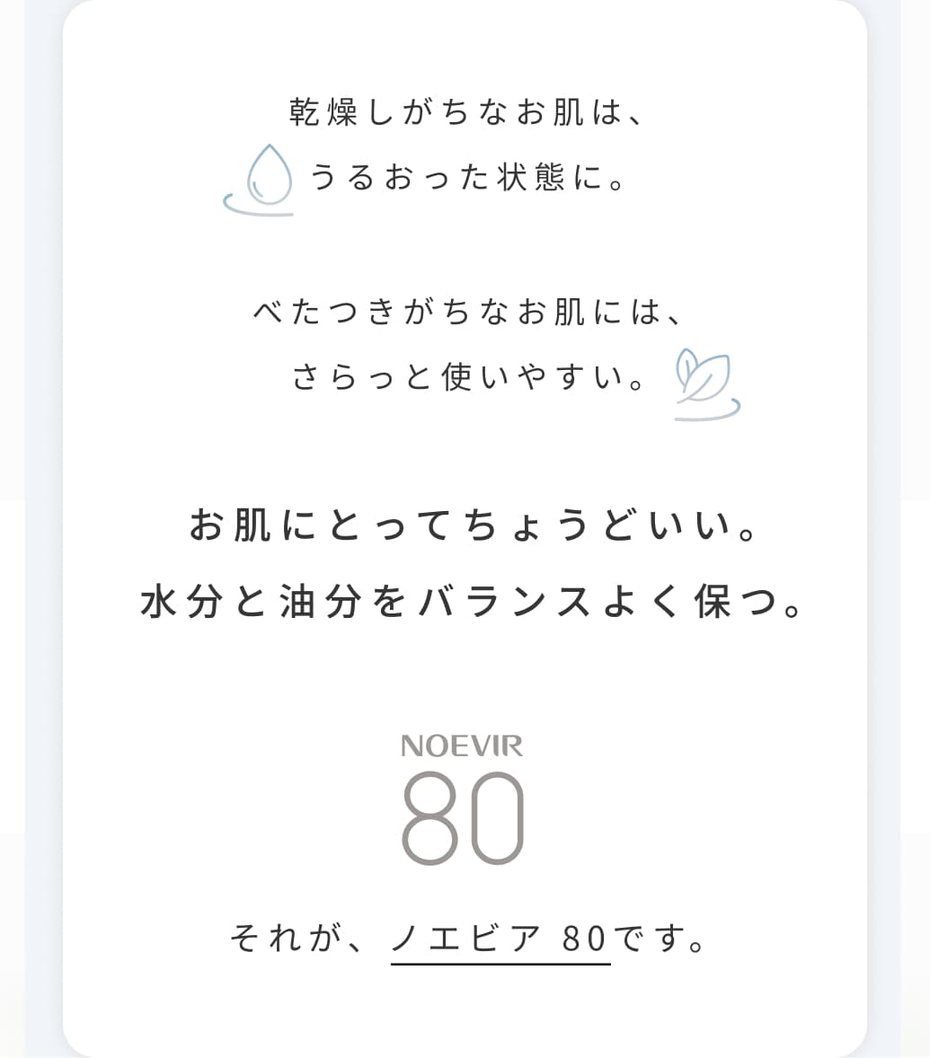 乾燥しがちなお肌は、うるおった状態に。べたつきがちなお肌には、さらっと使いやすい。お肌にとってちょうどいい。水分と油分をバランスよく保つ。それが、ノエビア 80です。