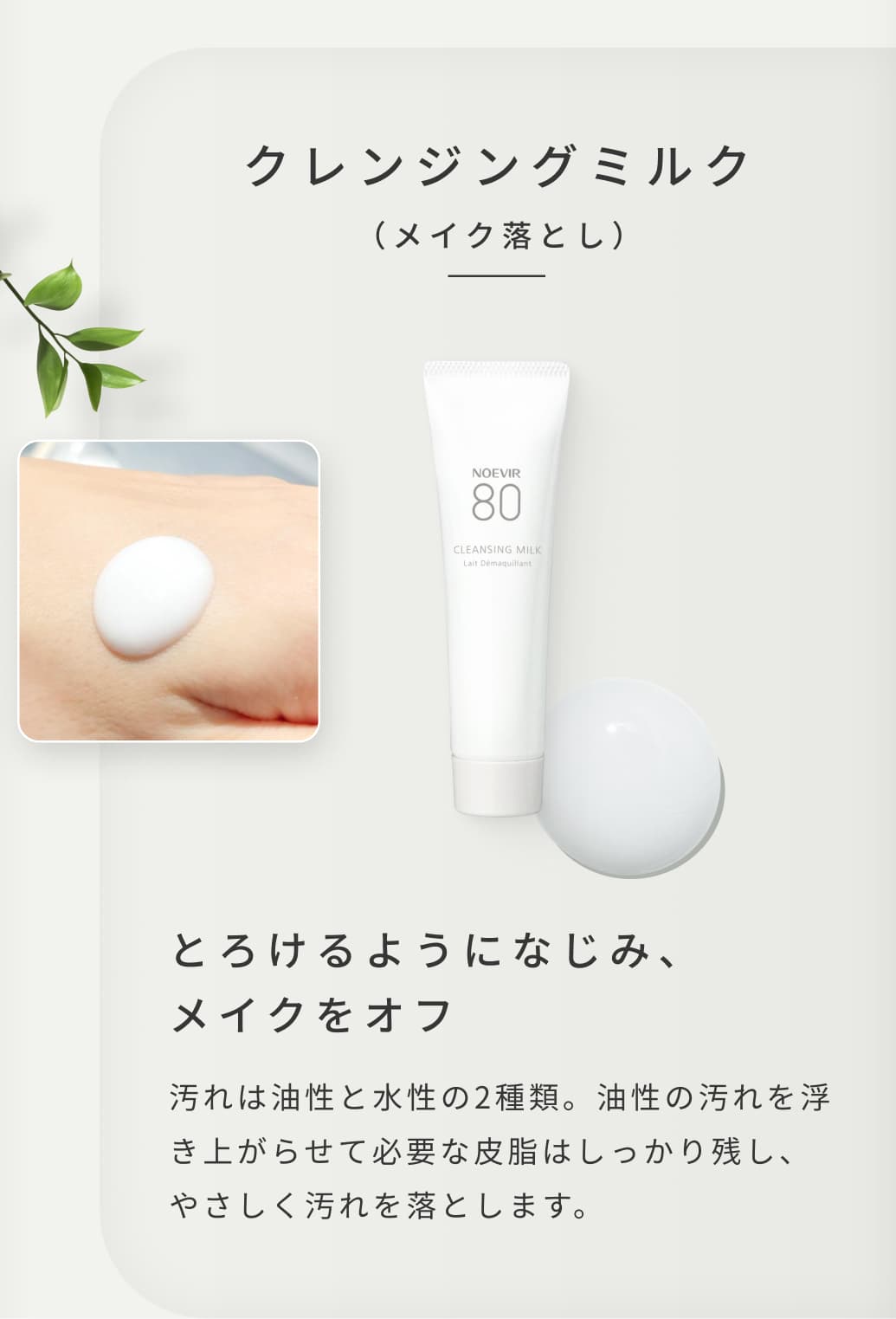 クレンジングミルク（メイク落とし）。とろけるようになじみ、メイクをオフ。汚れは油性と水性の2種類。油性の汚れを浮き上がらせて必要な皮脂はしっかり残し、やさしく汚れを落とします。