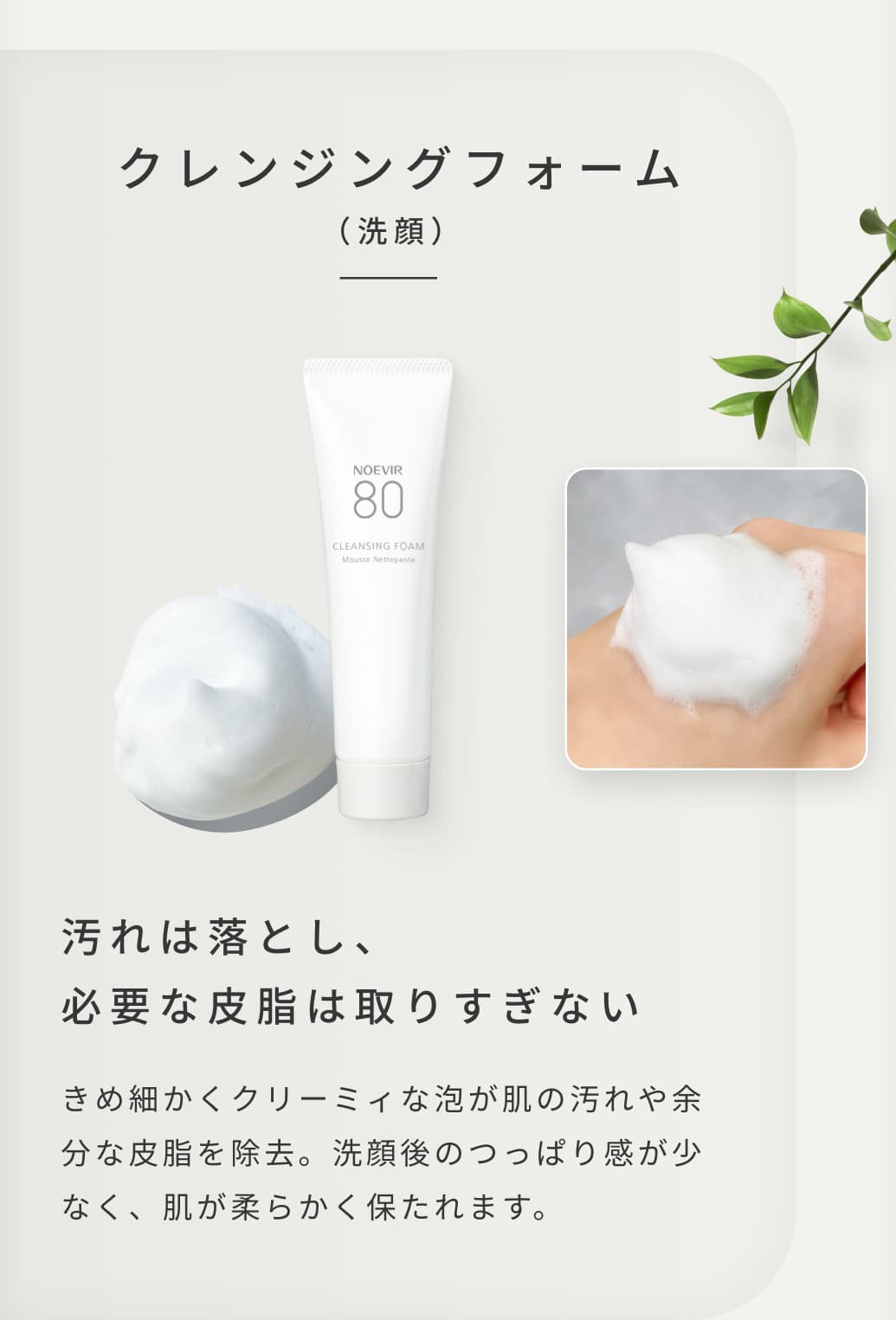 クレンジングフォーム（洗顔）。汚れは落とし、必要な皮脂は取りすぎない。きめ細かくクリーミィな泡が肌の汚れや余分な皮脂を除去。洗顔後のつっぱり感が少なく、肌が柔らかく保たれます。