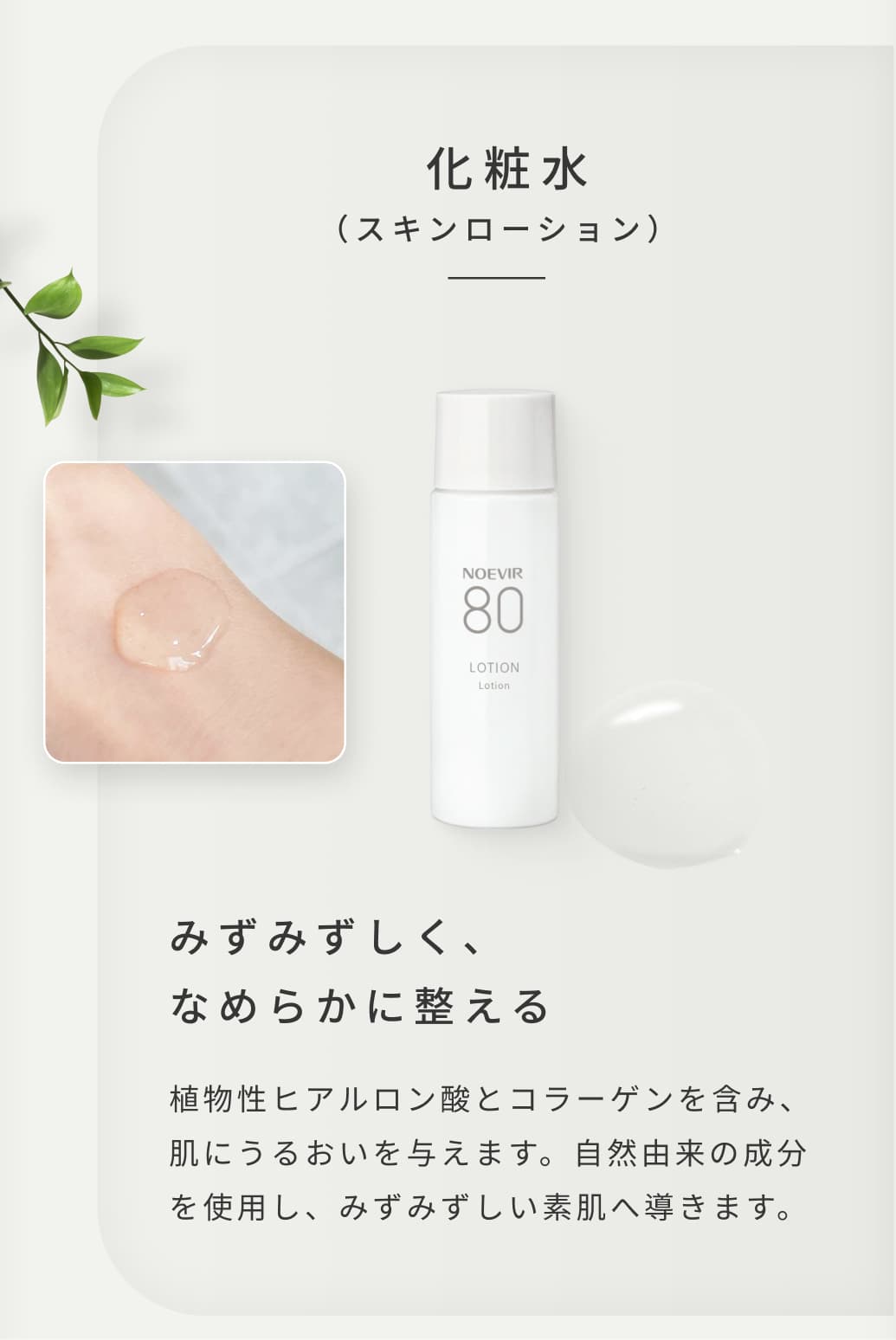  化粧水（スキンローション）。みずみずしく、なめらかに整える。植物性ヒアルロン酸とコラーゲンを含み、肌にうるおいを与えます。自然由来の成分を使用し、みずみずしい素肌へ導きます。