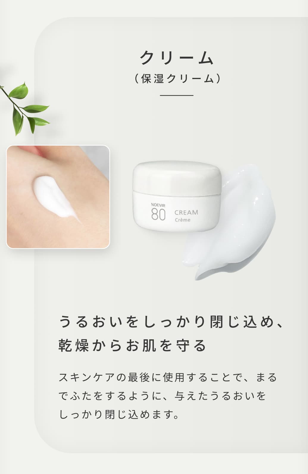 クリーム（保湿クリーム）。うるおいをしっかり閉じ込め、乾燥からお肌を守る。スキンケアの最後に使用することで、まるでふたをするように、与えたうるおいをしっかり閉じ込めます。
