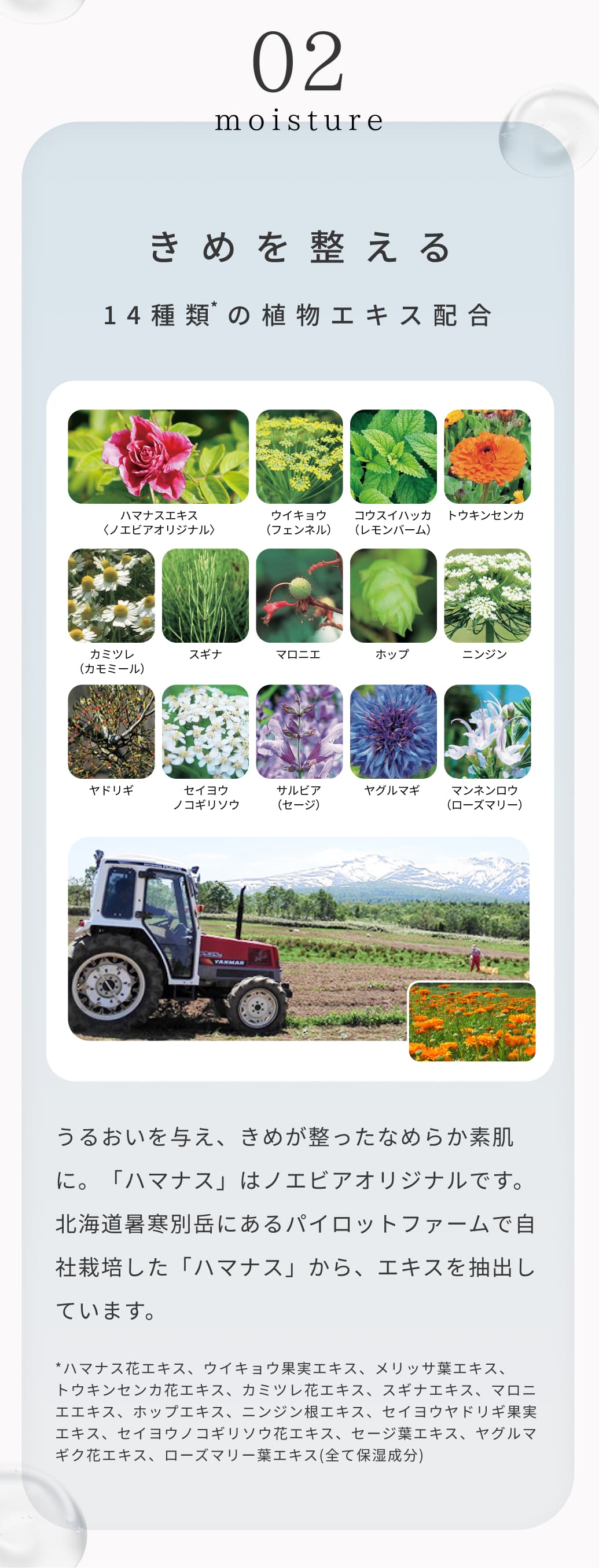 02 moisture 14種類の植物エキス配合。うるおいを与え、きめが整ったなめらか素肌に。「ハマナス」はノエビアオリジナルです。北海道暑寒別岳にあるパイロットファームで自社栽培した「ハマナス」から、エキスを抽出しています。