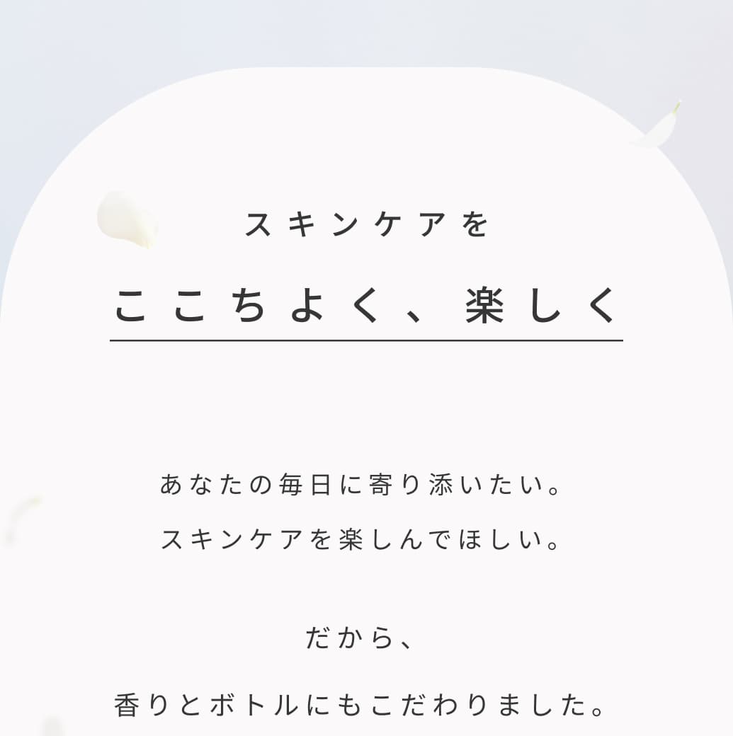 スキンケアをここちよく、楽しく。あなたの毎日に寄り添いたい。スキンケアを楽しんでほしい。だから、香りとボトルにもこだわりました。