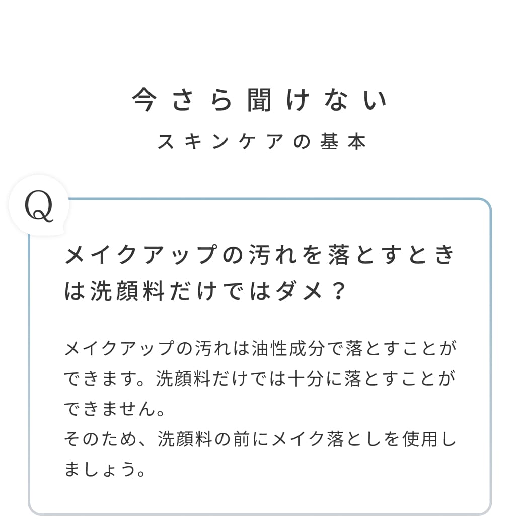 今さら聞けないスキンケアの基本。メイクアップの汚れを落とすときは洗顔料だけではダメ？メイクアップの汚れは油性成分で落とすことができます。洗顔料だけでは十分に落とすことができません。そのため、洗顔料の前にメイク落としを使用しましょう。