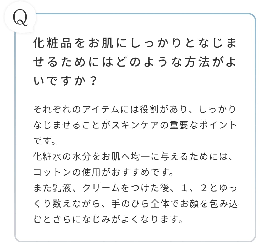 化粧品をお肌にしっかりとなじませるためにはどのような方法がよいですか？それぞれのアイテムには役割があり、しっかりなじませることがスキンケアの重要なポイントです。化粧水の水分をお肌へ均一に与えるためには、コットンの使用がおすすめです。また乳液、クリームをつけた後、１、２とゆっくり数えながら、手のひら全体でお顔を包み込むとさらになじみがよくなります。
