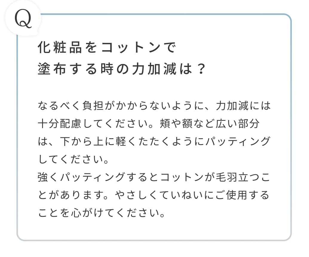 化粧品をコットンで塗布する時の力加減は？なるべく負担がかからないように、力加減には十分配慮してください。頬や額など広い部分は、下から上に軽くたたくようにパッティングしてください。強くパッティングするとコットンが毛羽立つことがあります。やさしくていねいにご使用することを心がけてください。