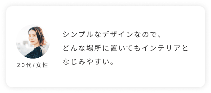 20代/女性。シンプルなデザインなので、どんな場所に置いてもインテリアとなじみやすい。